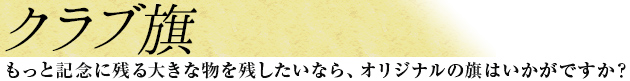 クラブ旗　もっと記念に残る大きな物を残したいなら、オリジナルの旗はいかがですか？